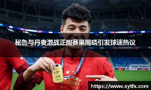 秘鲁与丹麦激战正酣赛果揭晓引发球迷热议