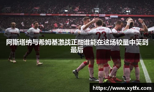 阿斯塔纳与希姆基激战正酣谁能在这场较量中笑到最后